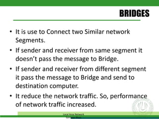 BRIDGES
• It is use to Connect two Similar network
Segments.
• If sender and receiver from same segment it
doesn’t pass the message to Bridge.
• If sender and receiver from different segment
it pass the message to Bridge and send to
destination computer.
• It reduce the network traffic. So, performance
of network traffic increased.
Local Area Network
Sunawar Khan
 