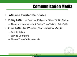 • LANs use Twisted Pair Cable
• Many LANs use Coaxial Cable or Fiber Optic Cable
– These are expensive but Faster Than Twisted Pair Cable
• Some LANs Use Wireless Transmission Media
– Easy to Setup
– Easy to Configure
– Slower Than Cable networks
Communication Media
Local Area Network
Sunawar Khan
 