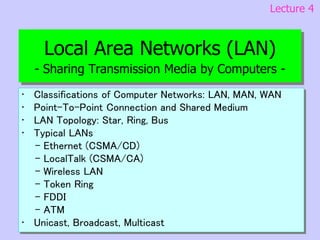 Local Area Networks (LAN)
- Sharing Transmission Media by Computers -
• Classifications of Computer Networks: LAN, MAN, WAN
• Point-To-Point Connection and Shared Medium
• LAN Topology: Star, Ring, Bus
• Typical LANs
- Ethernet (CSMA/CD)
- LocalTalk (CSMA/CA)
- Wireless LAN
- Token Ring
- FDDI
- ATM
• Unicast, Broadcast, Multicast
Lecture 4
 