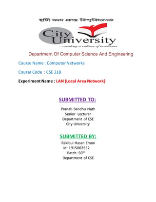 Department Of Computer Science And Engineering
Course Name : ComputerNetworks
Course Code : CSE 318
Experiment Name : LAN (Local Area Network)
SUBMITTED TO:
Pranab Bandhu Nath
Senior Lecturer
Department of CSE
City University
SUBMITTED BY:
Rakibul Hasan Emon
Id: 1915002532
Batch: 50th
Department of CSE
 