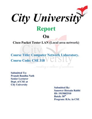 City University
Report
On
Cisco Packet Tester LAN (Local area network)
Course Title: Computer Network Laboratory.
Course Code: CSE 318
Submitted To:
Pranab Bandhu Nath
Senior Lecturer
Dept. of CSE at
City University
Submitted By:
Sanower Hossain Rabbi
ID: 1915002510
Batch: 50th
Program: B.Sc. in CSE
 
