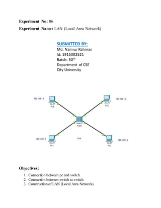 Experiment No: 06
Experiment Name: LAN (Local Area Network)
SUBMITTED BY:
Md. Naimur Rahman
Id: 1915002521
Batch: 50th
Department of CSE
City University
Objectives:
1. Connection between pc and switch.
2. Connection between switch to switch.
3. Construction of LAN (Local Area Network).
 