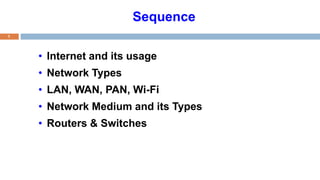 Sequence
• Internet and its usage
• Network Types
• LAN, WAN, PAN, Wi-Fi
• Network Medium and its Types
• Routers & Switches
1
 