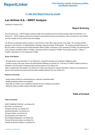 Find Industry reports, Company profiles
ReportLinker                                                                       and Market Statistics



                                    >> Get this Report Now by email!

Lan Airlines S.A. - SWOT Analysis
Published on October 2010

                                                                                                            Report Summary

The Lan Airlines S.A. - SWOT Analysis company profile is the essential source for top-level company data and information. Lan
Airlines S.A. - SWOT Analysis examines the company's key business structure and operations, history and products, and provides
summary analysis of its key revenue lines and strategy.


Lan Airlines is a passenger airlines company in Latin America. It also offers cargo services in the region. The company primarily
operates in Latin America. It is headquartered in Santiago, Chile and employs 16,844 people. The company recorded revenues of
$3,519.2 million in the financial year ended December 2009 (FY2009), a decrease of 15% compared to FY2008. The operating profit
of the company was $453.9 million in FY2009, a decrease of 28.9% compared to FY2008. The net profit was $231.1 million in
FY2009, a decrease of 31.3% compared to FY2008.


Scope of the Report


- Provides all the crucial information on Lan Airlines S.A. required for business and competitor intelligence needs
- Contains a study of the major internal and external factors affecting Lan Airlines S.A. in the form of a SWOT analysis as well as a
breakdown and examination of leading product revenue streams of Lan Airlines S.A.
-Data is supplemented with details on Lan Airlines S.A. history, key executives, business description, locations and subsidiaries as
well as a list of products and services and the latest available statement from Lan Airlines S.A.


Reasons to Purchase


- Support sales activities by understanding your customers' businesses better
- Qualify prospective partners and suppliers
- Keep fully up to date on your competitors' business structure, strategy and prospects
- Obtain the most up to date company information available




                                                                                                             Table of Content

Table of Contents:


SWOT COMPANY PROFILE: Lan Airlines S.A.
Key Facts: Lan Airlines S.A.
Company Overview: Lan Airlines S.A.
Business Description: Lan Airlines S.A.
Company History: Lan Airlines S.A.
Key Employees: Lan Airlines S.A.
Key Employee Biographies: Lan Airlines S.A.
Products & Services Listing: Lan Airlines S.A.
Products & Services Analysis: Lan Airlines S.A.



Lan Airlines S.A. - SWOT Analysis                                                                                               Page 1/4
 