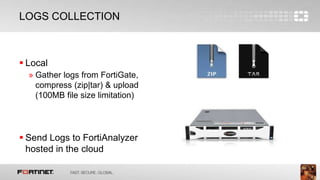 9
LOGS COLLECTION
 Local
» Gather logs from FortiGate,
compress (zip|tar) & upload
(100MB file size limitation)
 Send Logs to FortiAnalyzer
hosted in the cloud
 