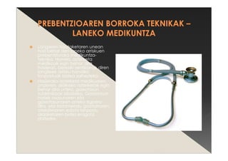 Langileen hautaketaren unean
hasi behar den laneko arriskuen
prebentziorako medikuntza-
teknika. Horrela, azterketa
medikoak egin behar dira
hasieran, bereziki sentikorrak diren
langileek arrisku handiko
lanpostuak izatea saihesteko.
Hasierako azterketa medikuaren
ondoren, aldikako azterketak egin
behar dira urtero, gaixotasun
subklinikoak bilatzeko. Gaixotasun
horiek osasunaren eta
gaixotasunaren arteko egoera
dira, eta tratamendu goiztiarraren,
atsedenaren edota lanpostu
aldaketaren bidez eragotzi
daitezke.
 