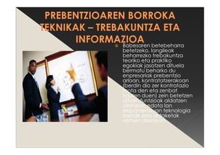Babesaren betebeharra
betetzeko, langileak
beharrezko trebakuntza
teoriko eta praktiko
egokiak jasotzen dituela
bermatu beharko du
enpresariak prebentzio
arloan, kontratatzerakoan
(berdin dio zer kontratazio
mota den eta zenbat
irauten duen) zein betetzen
dituen funtzioak aldatzen
direnean edota lan
ekipamenduan teknologia
berriak edo aldaketak
sartzen direnean.
 