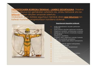 Segurtasunari dagozkion arriskuak:
Maila ezberdinetan dauden pertsonen
erorikoak.
Maila berean dauden pertsonen erorikoak.
Objektuen erorketa, suntsiduraren ondorioz.
Objektuen eta tresnen ondoriozko kolpeak
eta ebakiak.
Objektuen zapalketa.
Mugitzen diren objektuen aurkako txokeak.
Zatien eta partikulen proiekzioa.
Objektuen azpian edo artean harrapatuta
gelditzea.
Iraulitako makinak azpian harrapatzea.
Gehiegizko esfortzuak.
Muturreko ingurumen tenperaturen
eraginpean jartzea.
Kontaktu termikoak.
Kontaktu elektrikoak.
Sustantzia toxikoen eraginpean jartzea.
Kontaktuak sustantzia erregarriekin.
Leherketak.
Suteak.
Istripuak izaki bizidunekin.
Ibilgailuen jotzeak eta kolpeak.
 