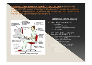 Ergonomiaren eremuko arriskuak:
LANTOKIA ETA INSTALAZIOAK
› Larrialdiak
› Erosotasun termikoa
› Zarataren eraginpean jartzea
› Argiztapena
LAN EKIPAMENDUA, ALTZARIAK,
MATERIAL INFORMATIKOA
› Postura-karga (Aulkiak eta Mahaiak)
› Ikuste-nekea (PVD)
› Eginkizunera moldatzea
› Langileari moldatzea
EGINKIZUNEN ANTOLAKUNTZA
› Karga mentala
› Estresa
› Monotonia
› Motibazio falta
 