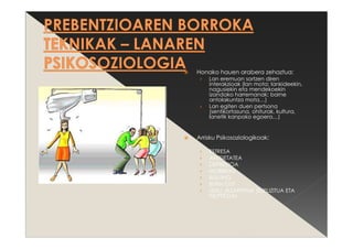 Honako hauen arabera zehaztua:
› Lan eremuan sortzen diren
interakzioak (lan mota; lankideekin,
nagusiekin eta mendekoekin
izandako harremanak; barne
antolakuntza mota…)
› Lan egiten duen pertsona
(sentikortasuna, ohiturak, kultura,
lanetik kanpoko egoera…)
Arrisku Psikosoziologikoak:
› ESTRESA
› ANTSIETATEA
› DEPRESIOA
› MOBBING
› BULLING
› BURN OUT
› SEXU JAZARPENA (ESPLIZITUA ETA
ISILPEKOA)
 