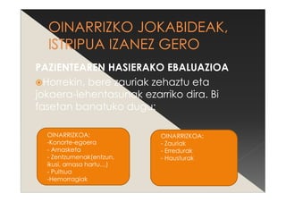 PAZIENTEAREN HASIERAKO EBALUAZIOA
Horrekin, bere zauriak zehaztu eta
jokaera-lehentasunak ezarriko dira. Bi
fasetan banatuko dugu:
OINARRIZKOA:
-Konorte-egoera
- Arnasketa
- Zentzumenak(entzun,
ikusi, arnasa hartu…)
- Pultsua
-Hemorragiak
OINARRIZKOA:
- Zauriak
- Erredurak
- Hausturak
 