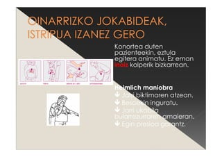 Konortea duten
pazienteekin, eztula
egitera animatu. Ez eman
inoiz kolperik bizkarrean.
Heimlich maniobra
Jarri biktimaren atzean.
Besoekin inguratu.
Jarri ukabila
bularrezurraren amaieran.
Egin presioa gorantz.
 