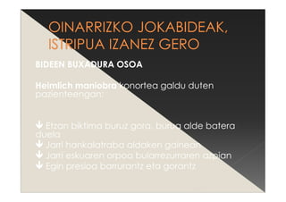 BIDEEN BUXADURA OSOA
Heimlich maniobra konortea galdu duten
pazienteengan:
Etzan biktima buruz gora, burua alde batera
duela
Jarri hankalatraba aldaken gainean
Jarri eskuaren orpoa bularrezurraren azpian
Egin presioa barrurantz eta gorantz
 