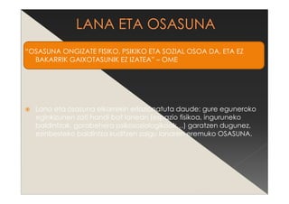 “OSASUNA ONGIZATE FISIKO, PSIKIKO ETA SOZIAL OSOA DA, ETA EZ
BAKARRIK GAIXOTASUNIK EZ IZATEA” – OME
Lana eta osasuna elkarrekin erlazionatuta daude: gure eguneroko
eginkizunen zati handi bat lanean (espazio fisikoa, inguruneko
baldintzak, gorabehera psikosoziologikoak…) garatzen dugunez,
ezinbesteko baldintza iruditzen zaigu lanaren eremuko OSASUNA.
 