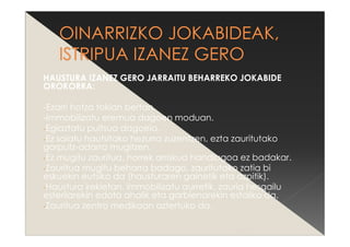 HAUSTURA IZANEZ GERO JARRAITU BEHARREKO JOKABIDE
OROKORRA:
-Ezarri hotza tokian bertan.
-Immobilizatu eremua dagoen moduan.
-Egiaztatu pultsua dagoela.
-Ez saiatu hautsitako hezurra zuzentzen, ezta zauritutako
gorputz-adarra mugitzen.
-Ez mugitu zauritua, horrek arriskua handiagoa ez badakar.
-Zauritua mugitu beharra badago, zauritutako zatia bi
eskuekin eutsiko da (hausturaren gainetik eta azpitik).
-Haustura irekietan, immobilizatu aurretik, zauria hesgailu
esterilarekin edota ahalik eta garbienarekin estaliko da.
-Zauritua zentro medikoan aztertuko da.
 