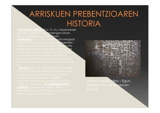 -ANTZINAKO GREZIA (K.a. IV. m.): Hipokratesek
berunak Galenako meatzariengan zituen
efektu kaltegarriak aztertu zituen.
-BABILONIA (K.a. 1770): Hammurabi erregeak
lehen Kode Penala sortu zuen 282 legerekin.
Horietako zenbait eraikuntzako istripuei eta
horien zigorrei buruzkoak dira. “229. legeak
erantzukizun profesionalari buruz hitz egiten
du. Horren arabera, bertan bizi direnen
gainean eroritako eta horiek hildako etxea
eraikitako arkitektoak heriotza-zigorra jasoko
du.”
- EUROPA (XIX. M.): Industria Iraultza: Langile
masa handien lan baldintzen larriagotzeak
babes arauak gutxika ezartzera behartu
zituen estatu-herrialdeak, langileen
mugimenduek eta erakundeek bultzatuta.
-Joan den mendeko 90. HAMARKADATIK
AURRERA garatu zuen LANEk, NBEko
erakundeak, prebentziorako arau sistema
lehen munduko herrialdeetan.
Hammurabi Kodea – Egun,
Pariseko Louvre Museoan
ikusgai.
 