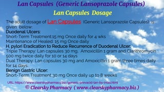 © Clearsky Pharmacy ( www.clearskypharmacy.biz )
Lan Capsules (Generic Lansoprazole Capsules)
Lan Capsules Dosage
The adult dosage of Lan Capsules (Generic Lansoprazole Capsules) is
given below:
Duodenal Ulcers:
Short-Term Treatment:15 mg Once daily for 4 wks
Maintenance of Healed: 15 mg Once daily
H. pylori Eradication to Reduce Recurrence of Duodenal Ulcer:
Triple Therapy: Lan capsules 30 mg, Amoxicillin 1 gram and Clarithromycin
500 mg twice daily for 10 or 14 days
Dual Therapy: Lan capsules 30 mg and Amoxicillin 1 gram three times daily
for 14 days.
Benign Gastric Ulcer:
Short-Term Treatment 30 mg Once daily up to 8 weeks
URL: https://www.clearskypharmacy.biz/generic-prevacid-lan-by-intas.html
 