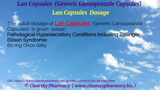 © Clearsky Pharmacy ( www.clearskypharmacy.biz )
Lan Capsules (Generic Lansoprazole Capsules)
Lan Capsules Dosage
The adult dosage of Lan Capsules (Generic Lansoprazole
Capsules) is given below:
Pathological Hypersecretory Conditions Including Zollinger-
Ellison Syndrome:
60 mg Once daily
URL: https://www.clearskypharmacy.biz/generic-prevacid-lan-by-intas.html
 