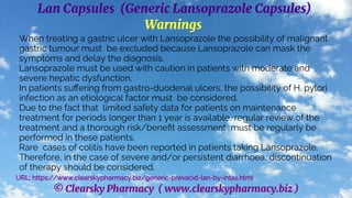 © Clearsky Pharmacy ( www.clearskypharmacy.biz )
Lan Capsules (Generic Lansoprazole Capsules)
Warnings
When treating a gastric ulcer with Lansoprazole the possibility of malignant
gastric tumour must be excluded because Lansoprazole can mask the
symptoms and delay the diagnosis.
Lansoprazole must be used with caution in patients with moderate and
severe hepatic dysfunction.
In patients suffering from gastro-duodenal ulcers, the possibility of H. pylori
infection as an etiological factor must be considered.
Due to the fact that limited safety data for patients on maintenance
treatment for periods longer than 1 year is available, regular review of the
treatment and a thorough risk/benefit assessment must be regularly be
performed in these patients.
Rare cases of colitis have been reported in patients taking Lansoprazole.
Therefore, in the case of severe and/or persistent diarrhoea, discontinuation
of therapy should be considered.
URL: https://www.clearskypharmacy.biz/generic-prevacid-lan-by-intas.html
 