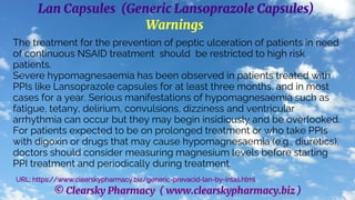© Clearsky Pharmacy ( www.clearskypharmacy.biz )
Lan Capsules (Generic Lansoprazole Capsules)
Warnings
The treatment for the prevention of peptic ulceration of patients in need
of continuous NSAID treatment should be restricted to high risk
patients.
Severe hypomagnesaemia has been observed in patients treated with
PPIs like Lansoprazole capsules for at least three months, and in most
cases for a year. Serious manifestations of hypomagnesaemia such as
fatigue, tetany, delirium, convulsions, dizziness and ventricular
arrhythmia can occur but they may begin insidiously and be overlooked.
For patients expected to be on prolonged treatment or who take PPIs
with digoxin or drugs that may cause hypomagnesaemia (e.g., diuretics),
doctors should consider measuring magnesium levels before starting
PPI treatment and periodically during treatment.
URL: https://www.clearskypharmacy.biz/generic-prevacid-lan-by-intas.html
 