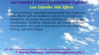 © Clearsky Pharmacy ( www.clearskypharmacy.biz )
Lan Capsules (Generic Lansoprazole Capsules)
Lan Capsules Side Effects
Most commonly reported Lansoprazole (Lan Capsules)
Side effects with an incidence rate of 1% or more are
Headache, dizziness, Nausea, diarrhea, abdominal pain,
constipation, vomiting, flatulence, dry mouth or throat,
constipation, increase in liver enzyme levels, urticaria,
itching, rash and fatigue.
URL: https://www.clearskypharmacy.biz/generic-prevacid-lan-by-intas.html
 
