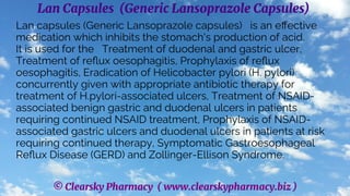 © Clearsky Pharmacy ( www.clearskypharmacy.biz )
Lan Capsules (Generic Lansoprazole Capsules)
Lan capsules (Generic Lansoprazole capsules) is an effective
medication which inhibits the stomach's production of acid.
It is used for the Treatment of duodenal and gastric ulcer,
Treatment of reflux oesophagitis, Prophylaxis of reflux
oesophagitis, Eradication of Helicobacter pylori (H. pylori)
concurrently given with appropriate antibiotic therapy for
treatment of H.pylori-associated ulcers, Treatment of NSAID-
associated benign gastric and duodenal ulcers in patients
requiring continued NSAID treatment, Prophylaxis of NSAID-
associated gastric ulcers and duodenal ulcers in patients at risk
requiring continued therapy, Symptomatic Gastroesophageal
Reflux Disease (GERD) and Zollinger-Ellison Syndrome.
 