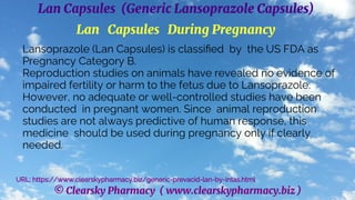 © Clearsky Pharmacy ( www.clearskypharmacy.biz )
Lan Capsules (Generic Lansoprazole Capsules)
Lan Capsules During Pregnancy
Lansoprazole (Lan Capsules) is classified by the US FDA as
Pregnancy Category B.
Reproduction studies on animals have revealed no evidence of
impaired fertility or harm to the fetus due to Lansoprazole.
However, no adequate or well-controlled studies have been
conducted in pregnant women. Since animal reproduction
studies are not always predictive of human response, this
medicine should be used during pregnancy only if clearly
needed.
URL: https://www.clearskypharmacy.biz/generic-prevacid-lan-by-intas.html
 