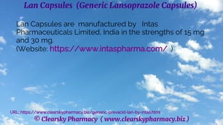 © Clearsky Pharmacy ( www.clearskypharmacy.biz )
Lan Capsules (Generic Lansoprazole Capsules)
Lan Capsules are manufactured by Intas
Pharmaceuticals Limited, India in the strengths of 15 mg
and 30 mg.
(Website: https://www.intaspharma.com/ )
URL: https://www.clearskypharmacy.biz/generic-prevacid-lan-by-intas.html
 