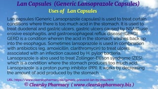 © Clearsky Pharmacy ( www.clearskypharmacy.biz )
Lan Capsules (Generic Lansoprazole Capsules)
Uses of Lan Capsules
Lan capsules (Generic Lansoprazole capsules) is used to treat certain
conditions where there is too much acid in the stomach. It is used to
treat duodenal and gastric ulcers, gastric ulcers caused by NSAID use,
erosive esophagitis, and gastroesophageal reflux disease (GERD).
GERD is a condition wherein the acid in the stomach washes back up
into the esophagus. Sometimes lansoprazole is used in combination
with antibiotics (eg, amoxicillin, clarithromycin) to treat ulcers
associated with an infection caused by H. pylori bacteria.
Lansoprazole is also used to treat Zollinger-Ellison syndrome (ZES),
which is a condition where the stomach produces too much acid.
Lansoprazole is a proton pump inhibitor (PPI). It works by decreasing
the amount of acid produced by the stomach.
URL: https://www.clearskypharmacy.biz/generic-prevacid-lan-by-intas.html
 