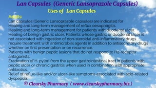 © Clearsky Pharmacy ( www.clearskypharmacy.biz )
Lan Capsules (Generic Lansoprazole Capsules)
Uses of Lan Capsules
Adults:
Lan capsules (Generic Lansoprazole capsules) are indicated for
Healing and long-term management of reflux oesophagitis.
Healing and long-term management for patients with duodenal ulcer.
Healing of benign gastric ulcer. Patients whose gastric or duodenal ulcer is
not associated with ingestion of non-steroidal anti-inflammatory drugs
require treatment with antimicrobial agents in addition to antisecretory drugs
whether on first presentation or on recurrence.
Patients with benign peptic lesions that do not respond to H2-receptor
antagonists.
Eradication of H. pylori from the upper gastrointestinal tract in patients with
peptic ulcer or chronic gastritis when used in combination with appropriate
antibiotics.
Relief of reflux-like and/or ulcer-like symptoms associated with acid-related
dyspepsia.
 