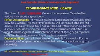 Lan Capsules (Generic Lansoprazole Capsules)
© The Swiss Pharmacy
Recommended Adult Dosage
The dose of Lan Capsules (Generic Lansoprazole Capsules) for
various indications is given below:
Reflux Oesophagitis: 30 mg Lan (Generic Lansoprazole Capsules) once
daily for 4 weeks. The majority of patients will be healed after the first
course. For patients who have not fully healed within this time, a further
4 weeks’ treatment using the same dosage regimen is indicated. For
long-term management, a maintenance dose of 15 mg or 30 mg once
daily can be used dependent upon patient response.
Duodenal Ulcer: 30 mg Lansoprazole once daily for 4 weeks. For the
prevention of relapse, the recommended maintenance dose is 15 mg
once daily.
URL: https://www.theswisspharmacy.com/product_info.php?info=p9591_Lansoprazole-Capsules.html
 