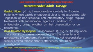 Lan Capsules (Generic Lansoprazole Capsules)
© The Swiss Pharmacy
Recommended Adult Dosage
Gastric Ulcer: 30 mg Lansoprazole once daily for 8 weeks.
Patients whose gastric or duodenal ulcer is not associated with
ingestion of non-steroidal anti-inflammatory drugs require
treatment with antimicrobial agents in addition to
antisecretory drugs whether on first presentation or on
recurrence.
Acid-Related Dyspepsia: Lansoprazole 15 mg or 30 mg once
daily for 2 to 4 weeks, depending on the severity and
persistence of symptoms. Patients who do not respond after 4
weeks, or who relapse shortly afterwards, should be
investigated.
URL: https://www.theswisspharmacy.com/product_info.php?info=p9591_Lansoprazole-Capsules.html
 
