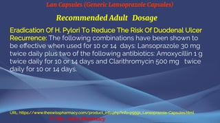 Lan Capsules (Generic Lansoprazole Capsules)
© The Swiss Pharmacy
Recommended Adult Dosage
Eradication Of H. Pylori To Reduce The Risk Of Duodenal Ulcer
Recurrence: The following combinations have been shown to
be effective when used for 10 or 14 days: Lansoprazole 30 mg
twice daily plus two of the following antibiotics: Amoxycillin 1 g
twice daily for 10 or 14 days and Clarithromycin 500 mg twice
daily for 10 or 14 days.
URL: https://www.theswisspharmacy.com/product_info.php?info=p9591_Lansoprazole-Capsules.html
 