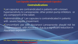 Lan Capsules (Generic Lansoprazole Capsules)
© The Swiss Pharmacy
Contraindications
➔
Lan capsules are contraindicated in patients with a known
hypersensitivity to Lansoprazole, other proton pump inhibitors or
any component of the tablet.
➔
Administration of Lan capsules is contraindicated in patients
with severe hepatic impairment.
➔
Concomitant use with Atazanavir. Lansoprazole should not be
coadministered with Atazanavir due to a significant reduction in
Atazanavir exposure.
URL: https://www.theswisspharmacy.com/product_info.php?info=p9591_Lansoprazole-Capsules.html
 