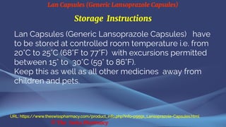 Lan Capsules (Generic Lansoprazole Capsules)
© The Swiss Pharmacy
Storage Instructions
Lan Capsules (Generic Lansoprazole Capsules) have
to be stored at controlled room temperature i.e. from
20°C to 25°C (68°F to 77°F) with excursions permitted
between 15° to 30°C (59° to 86°F).
Keep this as well as all other medicines away from
children and pets.
URL: https://www.theswisspharmacy.com/product_info.php?info=p9591_Lansoprazole-Capsules.html
 