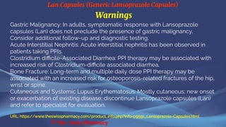 Lan Capsules (Generic Lansoprazole Capsules)
© The Swiss Pharmacy
Warnings
Gastric Malignancy: In adults, symptomatic response with Lansoprazole
capsules (Lan) does not preclude the presence of gastric malignancy.
Consider additional follow-up and diagnostic testing.
Acute Interstitial Nephritis: Acute interstitial nephritis has been observed in
patients taking PPIs.
Clostridium difficile-Associated Diarrhea: PPI therapy may be associated with
increased risk of Clostridium-difficile associated diarrhea.
Bone Fracture: Long-term and multiple daily dose PPI therapy may be
associated with an increased risk for osteoporosis-related fractures of the hip,
wrist or spine.
Cutaneous and Systemic Lupus Erythematosus: Mostly cutaneous; new onset
or exacerbation of existing disease; discontinue Lansoprazole capsules (Lan)
and refer to specialist for evaluation.
URL: https://www.theswisspharmacy.com/product_info.php?info=p9591_Lansoprazole-Capsules.html
 