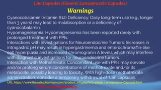 Lan Capsules (Generic Lansoprazole Capsules)
© The Swiss Pharmacy
Warnings
Cyanocobalamin (Vitamin B12) Deficiency: Daily long-term use (e.g., longer
than 3 years) may lead to malabsorption or a deficiency of
cyanocobalamin.
Hypomagnesemia: Hypomagnesemia has been reported rarely with
prolonged treatment with PPIs.
Interactions with Investigations for Neuroendocrine Tumors: Increases in
intragastric pH may result in hypergastrinemia and enterochromaffin-like
cell hyperplasia and increased chromogranin A levels which may interfere
with diagnostic investigations for neuroendocrine tumors.
Interaction with Methotrexate: Concomitant use with PPIs may elevate
and/or prolong serum concentrations of methotrexate and/or its
metabolite, possibly leading to toxicity. With high-dose methotrexate
administration, consider a temporary withdrawal of Lan capsules.
URL: https://www.theswisspharmacy.com/product_info.php?info=p9591_Lansoprazole-Capsules.html
 