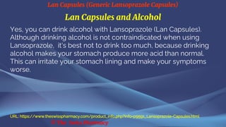 Lan Capsules (Generic Lansoprazole Capsules)
© The Swiss Pharmacy
Lan Capsules and Alcohol
Yes, you can drink alcohol with Lansoprazole (Lan Capsules).
Although drinking alcohol is not contraindicated when using
Lansoprazole, it's best not to drink too much, because drinking
alcohol makes your stomach produce more acid than normal.
This can irritate your stomach lining and make your symptoms
worse.
URL: https://www.theswisspharmacy.com/product_info.php?info=p9591_Lansoprazole-Capsules.html
 