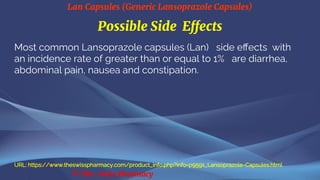 Lan Capsules (Generic Lansoprazole Capsules)
© The Swiss Pharmacy
Possible Side Effects
Most common Lansoprazole capsules (Lan) side effects with
an incidence rate of greater than or equal to 1% are diarrhea,
abdominal pain, nausea and constipation.
URL: https://www.theswisspharmacy.com/product_info.php?info=p9591_Lansoprazole-Capsules.html
 
