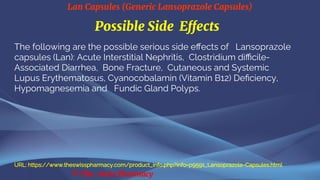 Lan Capsules (Generic Lansoprazole Capsules)
© The Swiss Pharmacy
Possible Side Effects
The following are the possible serious side effects of Lansoprazole
capsules (Lan): Acute Interstitial Nephritis, Clostridium difficile-
Associated Diarrhea, Bone Fracture, Cutaneous and Systemic
Lupus Erythematosus, Cyanocobalamin (Vitamin B12) Deficiency,
Hypomagnesemia and Fundic Gland Polyps.
URL: https://www.theswisspharmacy.com/product_info.php?info=p9591_Lansoprazole-Capsules.html
 
