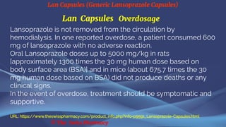 Lan Capsules (Generic Lansoprazole Capsules)
© The Swiss Pharmacy
Lan Capsules Overdosage
Lansoprazole is not removed from the circulation by
hemodialysis. In one reported overdose, a patient consumed 600
mg of lansoprazole with no adverse reaction.
Oral Lansoprazole doses up to 5000 mg/kg in rats
[approximately 1300 times the 30 mg human dose based on
body surface area (BSA)] and in mice (about 675.7 times the 30
mg human dose based on BSA) did not produce deaths or any
clinical signs.
In the event of overdose, treatment should be symptomatic and
supportive.
URL: https://www.theswisspharmacy.com/product_info.php?info=p9591_Lansoprazole-Capsules.html
 