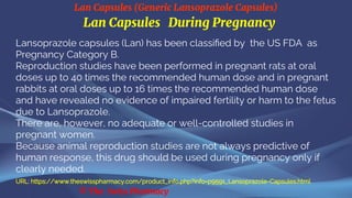 Lan Capsules (Generic Lansoprazole Capsules)
© The Swiss Pharmacy
Lan Capsules During Pregnancy
Lansoprazole capsules (Lan) has been classified by the US FDA as
Pregnancy Category B.
Reproduction studies have been performed in pregnant rats at oral
doses up to 40 times the recommended human dose and in pregnant
rabbits at oral doses up to 16 times the recommended human dose
and have revealed no evidence of impaired fertility or harm to the fetus
due to Lansoprazole.
There are, however, no adequate or well-controlled studies in
pregnant women.
Because animal reproduction studies are not always predictive of
human response, this drug should be used during pregnancy only if
clearly needed.
URL: https://www.theswisspharmacy.com/product_info.php?info=p9591_Lansoprazole-Capsules.html
 