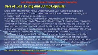 Lan Capsules (Generic Lansoprazole Capsules)
© The Swiss Pharmacy
Uses of Lan 15 mg and 30 mg Capsules:
Short-Term Treatment of Active Duodenal Ulcer: Lan (Generic Lansoprazole
Capsules) are indicated for short-term treatment (for four weeks) for healing and
symptom relief of active duodenal ulcer.
H. pylori Eradication to Reduce the Risk of Duodenal Ulcer Recurrence:
Triple Therapy (Lansoprazole/Amoxicillin/Clarithromycin): Lansoprazole capsules in
combination with Amoxicillin plus Clarithromycin as triple therapy are indicated for
the treatment of patients with H. pylori infection and duodenal ulcer disease (active
or one-year history of a duodenal ulcer) to eradicate H. pylori. Eradication of H. pylori
has been shown to reduce the risk of duodenal ulcer recurrence.
Dual Therapy (Lansoprazole/Amoxicillin): Lansoprazole capsules in combination
with amoxicillin as dual therapy are indicated for the treatment of patients with H.
pylori infection and duodenal ulcer disease (active or one-year history of a duodenal
ulcer) who are either allergic or intolerant to Clarithromycin or in whom resistance to
Clarithromycin is known or suspected. Eradication of H. pylori has been shown to
reduce the risk of duodenal ulcer recurrence.
URL: https://www.theswisspharmacy.com/product_info.php?info=p9591_Lansoprazole-Capsules.html
 