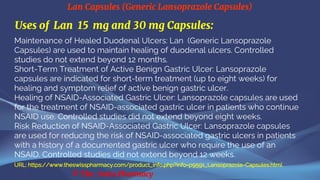 Lan Capsules (Generic Lansoprazole Capsules)
© The Swiss Pharmacy
Uses of Lan 15 mg and 30 mg Capsules:
Maintenance of Healed Duodenal Ulcers: Lan (Generic Lansoprazole
Capsules) are used to maintain healing of duodenal ulcers. Controlled
studies do not extend beyond 12 months.
Short-Term Treatment of Active Benign Gastric Ulcer: Lansoprazole
capsules are indicated for short-term treatment (up to eight weeks) for
healing and symptom relief of active benign gastric ulcer.
Healing of NSAID-Associated Gastric Ulcer: Lansoprazole capsules are used
for the treatment of NSAID-associated gastric ulcer in patients who continue
NSAID use. Controlled studies did not extend beyond eight weeks.
Risk Reduction of NSAID-Associated Gastric Ulcer: Lansoprazole capsules
are used for reducing the risk of NSAID-associated gastric ulcers in patients
with a history of a documented gastric ulcer who require the use of an
NSAID. Controlled studies did not extend beyond 12 weeks.
URL: https://www.theswisspharmacy.com/product_info.php?info=p9591_Lansoprazole-Capsules.html
 
