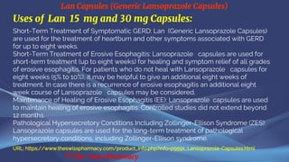 Lan Capsules (Generic Lansoprazole Capsules)
© The Swiss Pharmacy
Uses of Lan 15 mg and 30 mg Capsules:
Short-Term Treatment of Symptomatic GERD: Lan (Generic Lansoprazole Capsules)
are used for the treatment of heartburn and other symptoms associated with GERD
for up to eight weeks.
Short-Term Treatment of Erosive Esophagitis: Lansoprazole capsules are used for
short-term treatment (up to eight weeks) for healing and symptom relief of all grades
of erosive esophagitis. For patients who do not heal with Lansoprazole capsules for
eight weeks (5% to 10%), it may be helpful to give an additional eight weeks of
treatment. In case there is a recurrence of erosive esophagitis an additional eight
week course of Lansoprazole capsules may be considered.
Maintenance of Healing of Erosive Esophagitis (EE): Lansoprazole capsules are used
to maintain healing of erosive esophagitis. Controlled studies did not extend beyond
12 months.
Pathological Hypersecretory Conditions Including Zollinger-Ellison Syndrome (ZES):
Lansoprazole capsules are used for the long-term treatment of pathological
hypersecretory conditions, including Zollinger-Ellison syndrome.
URL: https://www.theswisspharmacy.com/product_info.php?info=p9591_Lansoprazole-Capsules.html
 