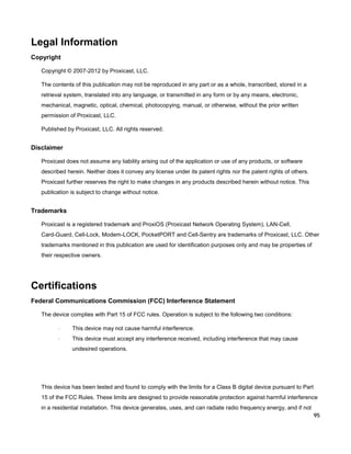 Legal Information
Copyright
Copyright © 2007-2012 by Proxicast, LLC.
The contents of this publication may not be reproduced in any part or as a whole, transcribed, stored in a
retrieval system, translated into any language, or transmitted in any form or by any means, electronic,
mechanical, magnetic, optical, chemical, photocopying, manual, or otherwise, without the prior written
permission of Proxicast, LLC.
Published by Proxicast, LLC. All rights reserved.

Disclaimer
Proxicast does not assume any liability arising out of the application or use of any products, or software
described herein. Neither does it convey any license under its patent rights nor the patent rights of others.
Proxicast further reserves the right to make changes in any products described herein without notice. This
publication is subject to change without notice.

Trademarks
Proxicast is a registered trademark and ProxiOS (Proxicast Network Operating System), LAN-Cell,
Card-Guard, Cell-Lock, Modem-LOCK, PocketPORT and Cell-Sentry are trademarks of Proxicast, LLC. Other
trademarks mentioned in this publication are used for identification purposes only and may be properties of
their respective owners.

Certifications
Federal Communications Commission (FCC) Interference Statement
The device complies with Part 15 of FCC rules. Operation is subject to the following two conditions:
·

This device may not cause harmful interference.

·

This device must accept any interference received, including interference that may cause
undesired operations.

This device has been tested and found to comply with the limits for a Class B digital device pursuant to Part
15 of the FCC Rules. These limits are designed to provide reasonable protection against harmful interference
in a residential installation. This device generates, uses, and can radiate radio frequency energy, and if not
95

 