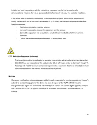 installed and used in accordance with the instructions, may cause harmful interference to radio
communications. However, there is no guarantee that interference will not occur in a particular installation.

If this device does cause harmful interference to radio/television reception, which can be determined by
turning the device off and on, the user is encouraged to try to correct the interference by one or more of the
following measures:
·

Reorient or relocate the receiving antenna.

·

Increase the separation between the equipment and the receiver.

·

Connect the equipment into an outlet on a circuit different from that to which the receiver is
connected.

·

Consult the dealer or an experienced radio/TV technician for help.

FCC Radiation Exposure Statement
·

This transmitter must not be co-located or operating in conjunction with any other antenna or transmitter.

·

IEEE 802.11b, g and n operation of this product in the U.S.A. is firmware-limited to channels 1 through 11.

·

To comply with FCC RF exposure compliance requirements, a separation distance of at least 20 cm must
be maintained between the antenna of this device and all persons.

Notices
Changes or modifications not expressly approved by the party responsible for compliance could void the user's
authority to operate the equipment. This device has been designed for the WLAN 2.4 GHz networks
throughout the EC region and Switzerland, with restrictions in France. This Class B digital apparatus complies
with Canadian ICES-003. Cet appareil numérique de la classe B est conforme à la norme NMB-003 du
Canada.

96

 