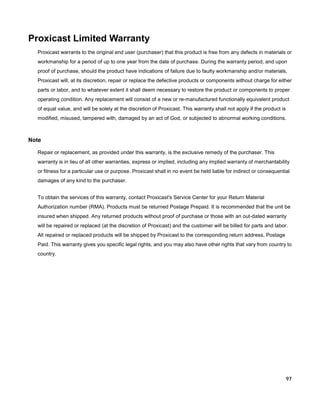 Proxicast Limited Warranty
Proxicast warrants to the original end user (purchaser) that this product is free from any defects in materials or
workmanship for a period of up to one year from the date of purchase. During the warranty period, and upon
proof of purchase, should the product have indications of failure due to faulty workmanship and/or materials,
Proxicast will, at its discretion, repair or replace the defective products or components without charge for either
parts or labor, and to whatever extent it shall deem necessary to restore the product or components to proper
operating condition. Any replacement will consist of a new or re-manufactured functionally equivalent product
of equal value, and will be solely at the discretion of Proxicast. This warranty shall not apply if the product is
modified, misused, tampered with, damaged by an act of God, or subjected to abnormal working conditions.

Note
Repair or replacement, as provided under this warranty, is the exclusive remedy of the purchaser. This
warranty is in lieu of all other warranties, express or implied, including any implied warranty of merchantability
or fitness for a particular use or purpose. Proxicast shall in no event be held liable for indirect or consequential
damages of any kind to the purchaser.
To obtain the services of this warranty, contact Proxicast's Service Center for your Return Material
Authorization number (RMA). Products must be returned Postage Prepaid. It is recommended that the unit be
insured when shipped. Any returned products without proof of purchase or those with an out-dated warranty
will be repaired or replaced (at the discretion of Proxicast) and the customer will be billed for parts and labor.
All repaired or replaced products will be shipped by Proxicast to the corresponding return address, Postage
Paid. This warranty gives you specific legal rights, and you may also have other rights that vary from country to
country.

97

 