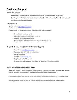 Customer Support
Online Web Support
Please refer to support.proxicast.com for additional support documentation and access to our
Knowledgebase which contains many resources such as.TechNotes, Frequently Asked Questions, sample
configurations and firmware updates.

E-Mail Support
Support E-mail: support@proxicast.com
Please provide the following information when you contact customer support:
·

Product model and serial number.

·

Current firmware version running on the device

·

Date that you received your device.

·

Brief description of the problem and the steps you took to solve it.

Corporate Headquarters (Worldwide Customer Support)
·

Sales E-mail: sales@proxicast.com

·

Telephone: 877-777-7694

·

Fax: 412-492-9386

·

Web Site: www.proxicast.com

·

Regular Mail & RMA Shipments:

(412-213-0018)

Proxicast, LLC 312 Sunnyfield Drive, Suite 200 Glenshaw, PA 15116-1936 USA

Return Merchandise Authorizations (RMA)
If you need to return a product for service, you must contact Customer Support and request an RMA Number.
Returns will not be accepted without an RMA Number on the outside of the shipment.
Please return only the main product unit (no accessories) unless otherwise directed by Customer Support.
Securely pack and insure the product.

Return shipping costs are the responsibility of the customer.

98

 