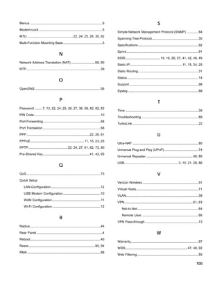 Menus ...............................................................................9
Modem-Lock .....................................................................5
MTU .................................................. 22, 24, 25, 26, 30, 62
Multi-Function Mounting Base ...........................................5

N
Network Address Translation (NAT) .......................... 68, 80
NTP ................................................................................. 39

O
OpenDNS ........................................................................ 58

P
Password ........ 7, 13, 22, 24, 25, 26, 27, 36, 58, 62, 82, 83
PIN Code......................................................................... 10
Port Forwarding ............................................................... 68

S
Simple Network Management Protocol (SNMP) ............. 84
Spanning Tree Protocol................................................... 30
Specifications .................................................................. 92
Sprint............................................................................... 91
SSID...................................... 13, 16, 26, 27, 41, 42, 48, 49
Static IP......................................................... 11, 15, 24, 25
Static Routing .................................................................. 31
Status .............................................................................. 14
Support ........................................................................... 98
Syslog ............................................................................. 88

T
Time ................................................................................ 39
Troubleshooting .............................................................. 89
TurboLink ........................................................................ 22

Port Translation ............................................................... 68
PPP ..................................................................... 22, 26, 61
PPPoE........................................................... 11, 15, 23, 25
PPTP ........................................... 22, 24, 27, 61, 62, 73, 80
Pre-Shared Key ................................................... 41, 42, 65

Q
QoS ................................................................................. 75
Quick Setup

U
Ultra-NAT ........................................................................ 80
Universal Plug and Play (UPnP) ..................................... 74
Universal Repeater ................................................... 48, 80
USB........................................................... 3, 10, 21, 28, 86

V
Verizon Wireless ............................................................. 91

LAN Configuration ...................................................... 12
USB Modem Configuration ......................................... 10
WAN Configuration ..................................................... 11
Wi-Fi Configuration ..................................................... 12

R

Virtual Hosts .................................................................... 71
VLAN............................................................................... 38
VPN........................................................................... 61, 63
Net-to-Net ................................................................... 64
Remote User .............................................................. 66
VPN Pass-through .......................................................... 73

Radius ............................................................................. 44
Rear Panel ........................................................................4
Reboot............................................................................. 40
Reset ......................................................................... 90, 94
RMA ................................................................................ 98

W
Warranty.......................................................................... 97
WDS.................................................................... 47, 48, 92
Web Filtering ................................................................... 59

100

 